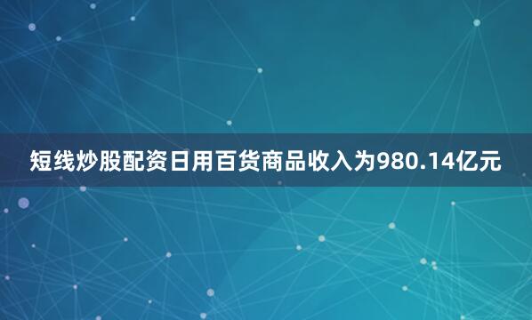 短线炒股配资日用百货商品收入为980.14亿元