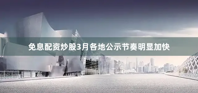 免息配资炒股3月各地公示节奏明显加快