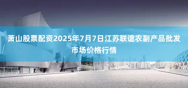 萧山股票配资2025年7月7日江苏联谊农副产品批发市场价格行情