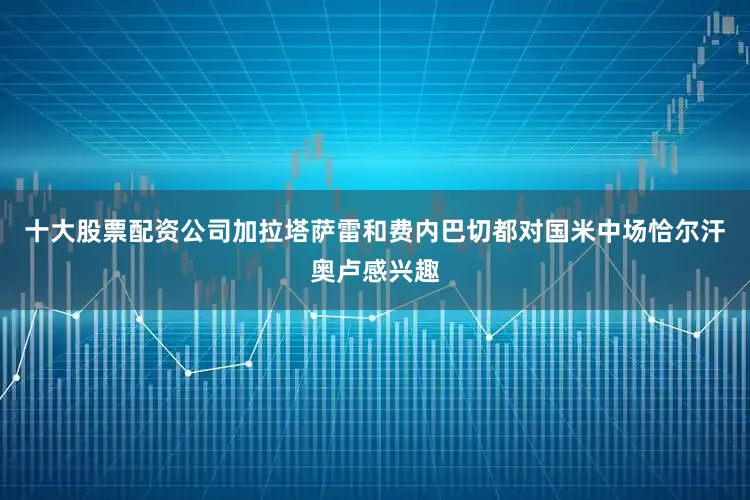十大股票配资公司加拉塔萨雷和费内巴切都对国米中场恰尔汗奥卢感兴趣