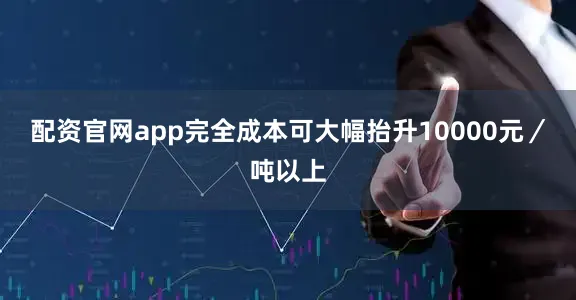 配资官网app完全成本可大幅抬升10000元／吨以上