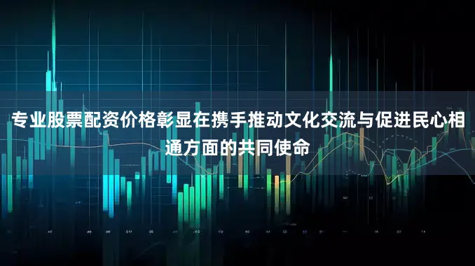 专业股票配资价格彰显在携手推动文化交流与促进民心相通方面的共同使命