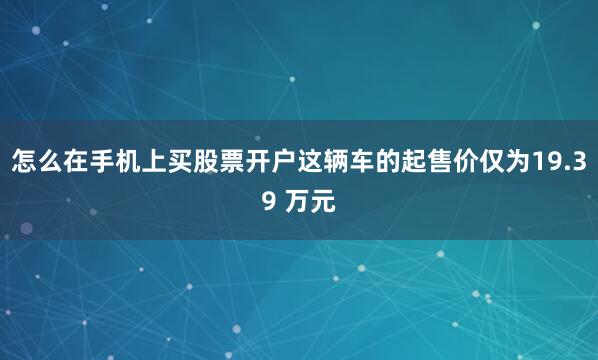 怎么在手机上买股票开户这辆车的起售价仅为19.39 万元