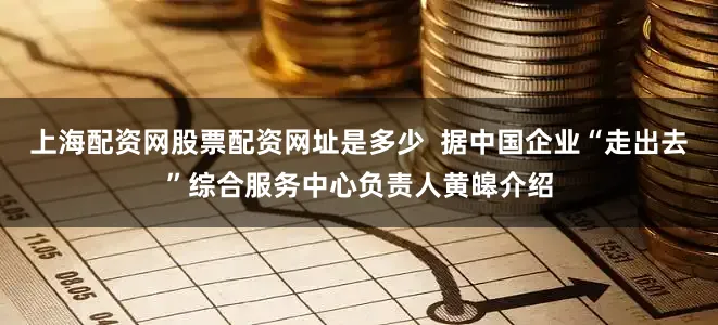 上海配资网股票配资网址是多少  据中国企业“走出去”综合服务中心负责人黄皞介绍