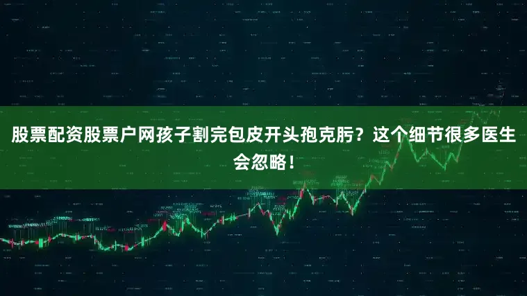 股票配资股票户网孩子割完包皮开头孢克肟？这个细节很多医生会忽略！