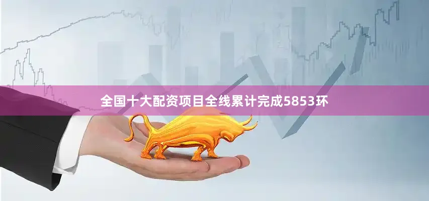 全国十大配资项目全线累计完成5853环