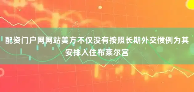 配资门户网网站美方不仅没有按照长期外交惯例为其安排入住布莱尔宫